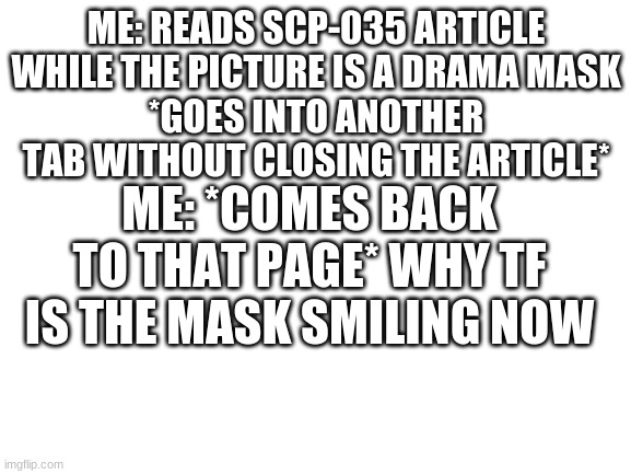 wtf  (im preety sure the pic showed it in the "drama stage" before) | ME: READS SCP-035 ARTICLE WHILE THE PICTURE IS A DRAMA MASK
*GOES INTO ANOTHER TAB WITHOUT CLOSING THE ARTICLE*; ME: *COMES BACK TO THAT PAGE* WHY TF IS THE MASK SMILING NOW | image tagged in blank white template,scp-035 | made w/ Imgflip meme maker