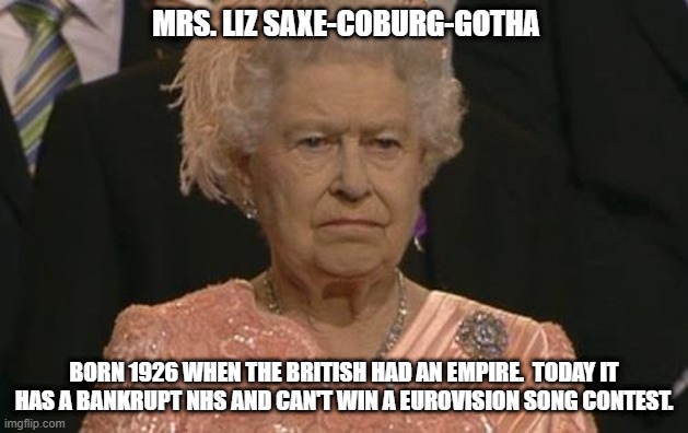 Mrs. Liz | MRS. LIZ SAXE-COBURG-GOTHA; BORN 1926 WHEN THE BRITISH HAD AN EMPIRE.  TODAY IT HAS A BANKRUPT NHS AND CAN'T WIN A EUROVISION SONG CONTEST. | image tagged in queen elizabeth london olympics not amused,queen elizabeth,british royals,british empire | made w/ Imgflip meme maker