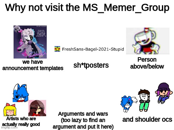 Meme I made bc bored (credit to all the users featured in this meme) | Why not visit the MS_Memer_Group; we have announcement templates; Person above/below; sh*tposters; and shoulder ocs; Arguments and wars (too lazy to find an argument and put it here); Artists who are actually really good | image tagged in blank white template | made w/ Imgflip meme maker