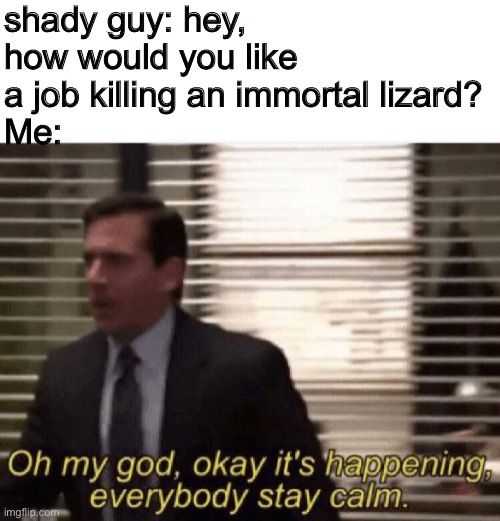 Oh my god,okay it's happening,everybody stay calm | shady guy: hey, how would you like a job killing an immortal lizard?
Me: | image tagged in oh my god okay it's happening everybody stay calm | made w/ Imgflip meme maker
