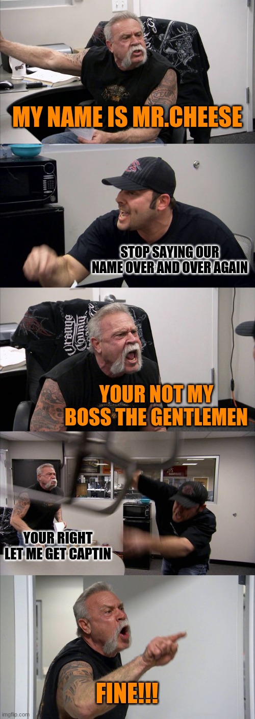 Mr.CHEESE | MY NAME IS MR.CHEESE; STOP SAYING OUR NAME OVER AND OVER AGAIN; YOUR NOT MY BOSS THE GENTLEMEN; YOUR RIGHT LET ME GET CAPTIN; FINE!!! | image tagged in memes,american chopper argument | made w/ Imgflip meme maker