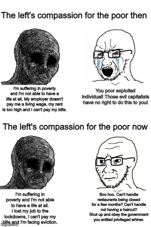 Looks like the pandemic killed the left's compassion for the poor | The left's compassion for the poor then; You poor exploited individual! Those evil capitalists have no right to do this to you! I'm suffering in poverty and I'm not able to have a life at all. My employer doesn't pay me a living wage, my rent is too high and I can't pay my bills. The left's compassion for the poor now; Boo hoo. Can't handle restaurants being closed for a few months? Can't handle not having a haircut? Shut up and obey the government you enitled privileged whiner. I'm suffering in poverty and I'm not able to have a life at all. I lost my job to the lockdowns, I can't pay my bills and I'm facing eviction. | image tagged in liberal hypocrisy,tyranny,lockdown,suffering,wojak | made w/ Imgflip meme maker