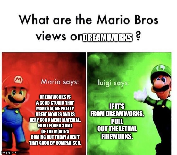 Mario Bros Views | DREAMWORKS; DREAMWORKS IS A GOOD STUDIO THAT MAKES SOME PRETTY GREAT MOVIES AND IS VERY GOOD MEME MATERIAL, ERIN I FOUND SOME OF THE MOVIE'S COMING OUT TODAY AREN'T THAT GOOD BY COMPARISON. IF IT'S FROM DREAMWORKS, PULL OUT THE LETHAL FIREWORKS. | image tagged in mario bros views | made w/ Imgflip meme maker