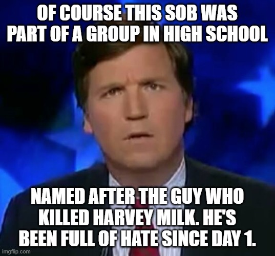 confused Tucker carlson | OF COURSE THIS SOB WAS PART OF A GROUP IN HIGH SCHOOL; NAMED AFTER THE GUY WHO KILLED HARVEY MILK. HE'S BEEN FULL OF HATE SINCE DAY 1. | image tagged in confused tucker carlson | made w/ Imgflip meme maker