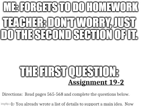 This was my actually my homework tonight (but I didn't forget to do 1st section) | ME: FORGETS TO DO HOMEWORK; TEACHER: DON'T WORRY, JUST DO THE SECOND SECTION OF IT. THE FIRST QUESTION: | image tagged in blank white template | made w/ Imgflip meme maker
