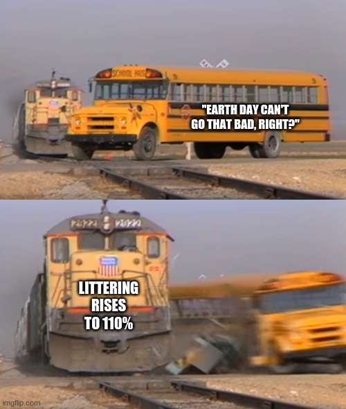 A train hitting a school bus | "EARTH DAY CAN'T GO THAT BAD, RIGHT?"; LITTERING RISES TO 110% | image tagged in a train hitting a school bus,memes,earth day,littering,so true memes | made w/ Imgflip meme maker