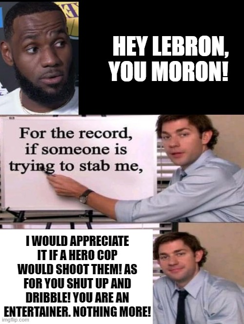 Hey Lebron! You are a MORON! | HEY LEBRON, YOU MORON! I WOULD APPRECIATE IT IF A HERO COP WOULD SHOOT THEM! AS FOR YOU SHUT UP AND DRIBBLE! YOU ARE AN ENTERTAINER. NOTHING MORE! | image tagged in moron,stupid liberals,nba,lebron,idiots | made w/ Imgflip meme maker