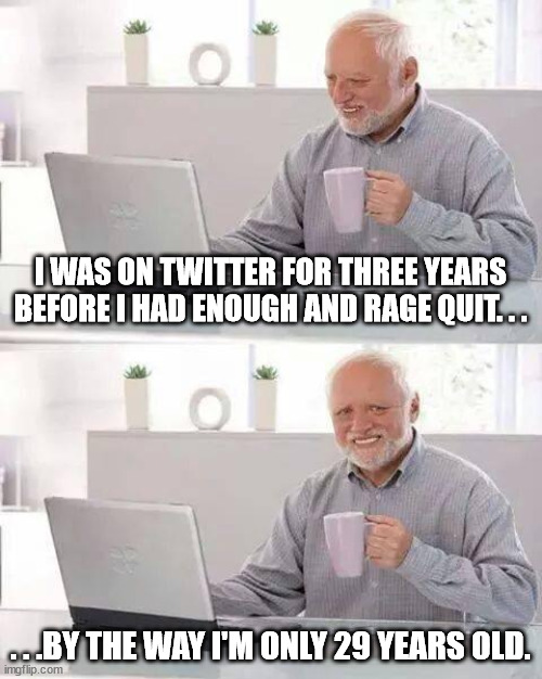 The side affect of using Twitter. | I WAS ON TWITTER FOR THREE YEARS BEFORE I HAD ENOUGH AND RAGE QUIT. . . . . .BY THE WAY I'M ONLY 29 YEARS OLD. | image tagged in memes,hide the pain harold,funny,funny memes,twitter | made w/ Imgflip meme maker