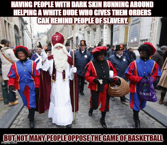 Is Black Pete ('Zwarte Piet') racist? | HAVING PEOPLE WITH DARK SKIN RUNNING AROUND 
HELPING A WHITE DUDE WHO GIVES THEM ORDERS 
CAN REMIND PEOPLE OF SLAVERY. BUT NOT MANY PEOPLE OPPOSE THE GAME OF BASKETBALL | image tagged in sinterklaas,zwarte piet,black pete,dutch,racism | made w/ Imgflip meme maker