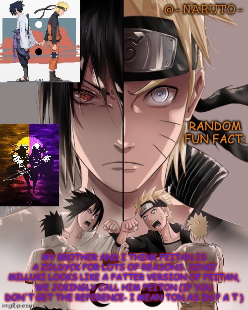 Naruto and Sasuke temp | RANDOM FUN FACT:; MY BROTHER AND I THINK FEITAN IS A ZOLDYCK FOR LOTS OF REASONS. SINCE MILLUKI LOOKS LIKE A FATTER VERSION OF FEITAN, WE JOKINGLY CALL HIM FEITON (IF YOU DON'T GET THE REFERENCE- I MEAN TON AS IN F A T ) | image tagged in naruto and sasuke temp | made w/ Imgflip meme maker