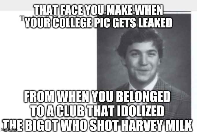Apparently he's always been a tool... | THAT FACE YOU MAKE WHEN YOUR COLLEGE PIC GETS LEAKED; FROM WHEN YOU BELONGED TO A CLUB THAT IDOLIZED THE BIGOT WHO SHOT HARVEY MILK | image tagged in tucker carlson | made w/ Imgflip meme maker
