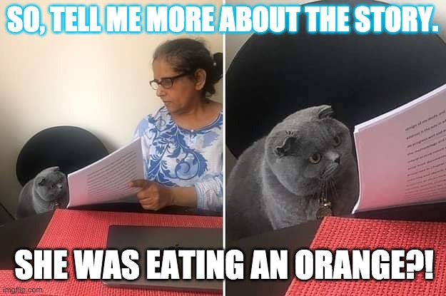 Reading Assessment | SO, TELL ME MORE ABOUT THE STORY. SHE WAS EATING AN ORANGE?! | image tagged in woman showing paper to cat | made w/ Imgflip meme maker