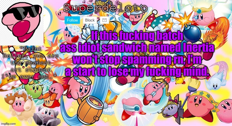 This is not a warning, I'm dead fucking serious. Mod Note:same i keep having to delte them | If this fucking batch ass idiot sandwich named Inertia won't stop spamming rn, I'm a start to lose my fucking mind. | image tagged in superdeleto really cute kirby template that nez made | made w/ Imgflip meme maker