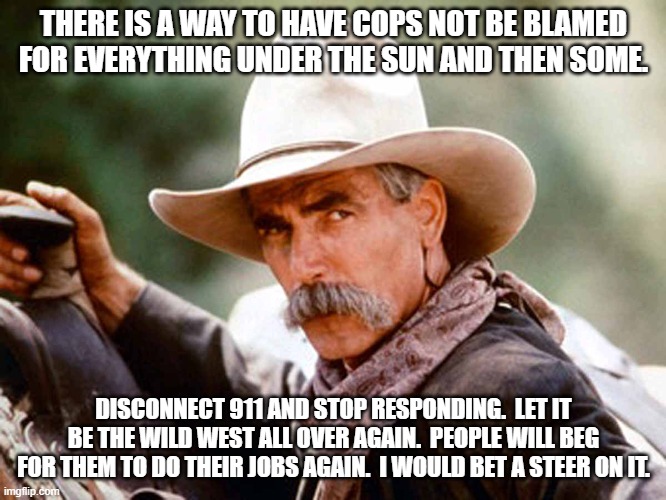 The fix to the problem requires drastic measures. | THERE IS A WAY TO HAVE COPS NOT BE BLAMED FOR EVERYTHING UNDER THE SUN AND THEN SOME. DISCONNECT 911 AND STOP RESPONDING.  LET IT BE THE WILD WEST ALL OVER AGAIN.  PEOPLE WILL BEG FOR THEM TO DO THEIR JOBS AGAIN.  I WOULD BET A STEER ON IT. | image tagged in sam elliott cowboy | made w/ Imgflip meme maker