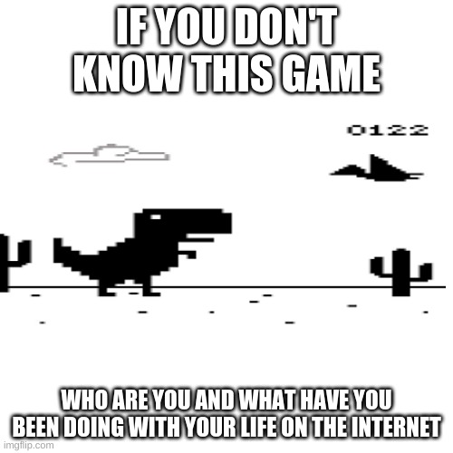 Who doesn't even know this? |  IF YOU DON'T KNOW THIS GAME; WHO ARE YOU AND WHAT HAVE YOU BEEN DOING WITH YOUR LIFE ON THE INTERNET | image tagged in memes,blank transparent square | made w/ Imgflip meme maker