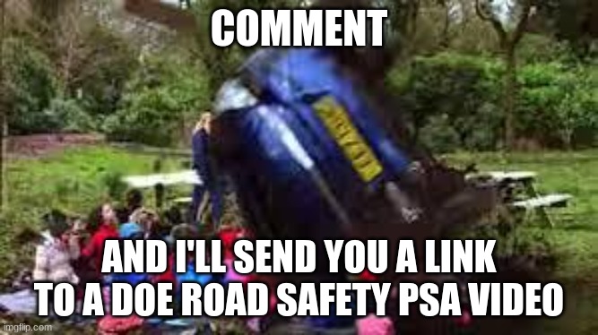 FEAR FACTOR TIME SUCKAS | COMMENT; AND I'LL SEND YOU A LINK TO A DOE ROAD SAFETY PSA VIDEO | image tagged in car crushing children | made w/ Imgflip meme maker