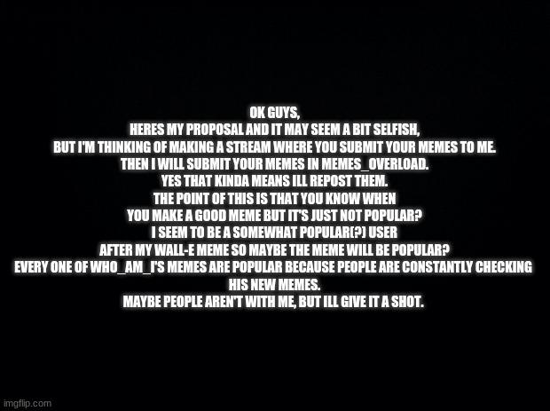 proposal-please read | OK GUYS,
HERES MY PROPOSAL AND IT MAY SEEM A BIT SELFISH,
BUT I'M THINKING OF MAKING A STREAM WHERE YOU SUBMIT YOUR MEMES TO ME.
THEN I WILL SUBMIT YOUR MEMES IN MEMES_OVERLOAD.
YES THAT KINDA MEANS ILL REPOST THEM.
THE POINT OF THIS IS THAT YOU KNOW WHEN YOU MAKE A GOOD MEME BUT IT'S JUST NOT POPULAR?
I SEEM TO BE A SOMEWHAT POPULAR(?) USER AFTER MY WALL-E MEME SO MAYBE THE MEME WILL BE POPULAR?
EVERY ONE OF WHO_AM_I'S MEMES ARE POPULAR BECAUSE PEOPLE ARE CONSTANTLY CHECKING 
HIS NEW MEMES.
MAYBE PEOPLE AREN'T WITH ME, BUT ILL GIVE IT A SHOT. | image tagged in black background | made w/ Imgflip meme maker