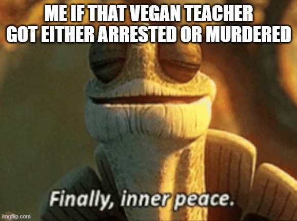 Finally, inner peace. | ME IF THAT VEGAN TEACHER GOT EITHER ARRESTED OR MURDERED | image tagged in finally inner peace,that vegan teacher | made w/ Imgflip meme maker