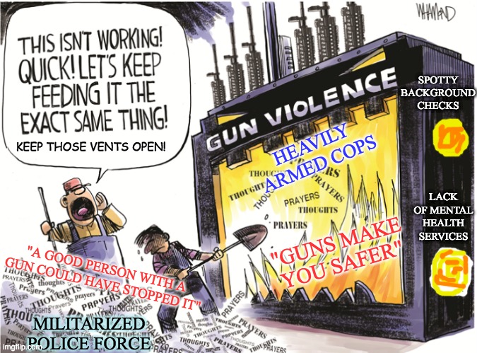 From the work of Dave Whamond | SPOTTY BACKGROUND CHECKS; HEAVILY ARMED COPS; KEEP THOSE VENTS OPEN! LACK OF MENTAL HEALTH SERVICES; "GUNS MAKE YOU SAFER"; "A GOOD PERSON WITH A GUN COULD HAVE STOPPED IT"; MILITARIZED
POLICE FORCE | image tagged in guns,comics/cartoons,insanity | made w/ Imgflip meme maker