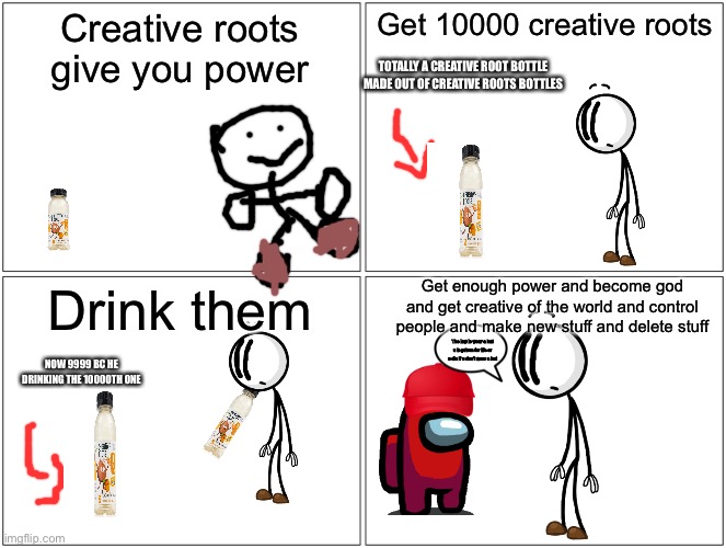 god time | Creative roots give you power; Get 10000 creative roots; TOTALLY A CREATIVE ROOT BOTTLE MADE OUT OF CREATIVE ROOTS BOTTLES; Get enough power and become god and get creative of the world and control people and make new stuff and delete stuff; Drink them; The law is wear a hat u in prison for life or u die if u don’t wear a hat; NOW 9999 BC HE DRINKING THE 10000TH ONE | image tagged in memes,blank comic panel 2x2,god,henry stickmin,among us | made w/ Imgflip meme maker