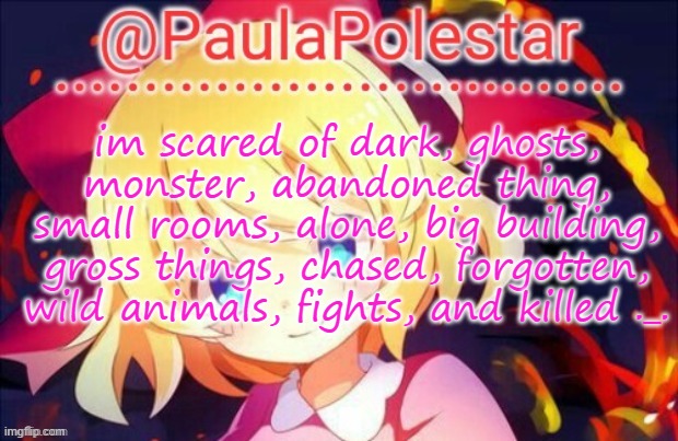 How about you guys? :3 | im scared of dark, ghosts, monster, abandoned thing, small rooms, alone, big building, gross things, chased, forgotten, wild animals, fights, and killed ._. | image tagged in paula announcement 2 | made w/ Imgflip meme maker