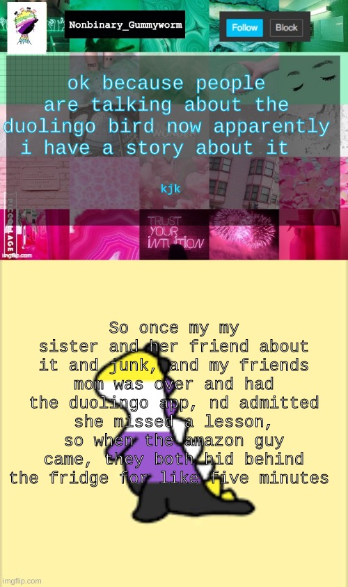 yep | ok because people are talking about the duolingo bird now apparently i have a story about it; kjk; So once my my sister and her friend about it and junk, and my friends mom was over and had the duolingo app, nd admitted she missed a lesson, so when the amazon guy came, they both hid behind the fridge for like five minutes | image tagged in nonbinary_gummyworm announcement template,dinoooo | made w/ Imgflip meme maker