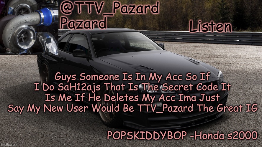 Posting Stuff That Was In Comment Or Not Posted Yet | Listen; Guys Someone Is In My Acc So If I Do SaH12ajs That Is The Secret Code It Is Me If He Deletes My Acc Ima Just Say My New User Would Be TTV_Pazard The Great IG | image tagged in ttv_car | made w/ Imgflip meme maker
