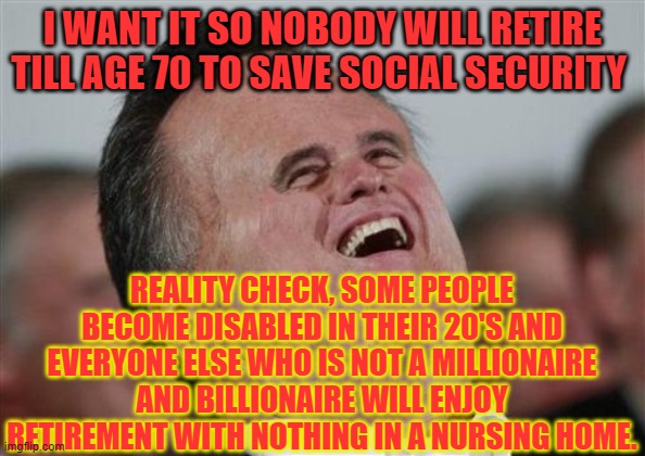 Small Face Romney Meme | I WANT IT SO NOBODY WILL RETIRE TILL AGE 70 TO SAVE SOCIAL SECURITY; REALITY CHECK, SOME PEOPLE BECOME DISABLED IN THEIR 20'S AND EVERYONE ELSE WHO IS NOT A MILLIONAIRE AND BILLIONAIRE WILL ENJOY RETIREMENT WITH NOTHING IN A NURSING HOME. | image tagged in memes,small face romney | made w/ Imgflip meme maker