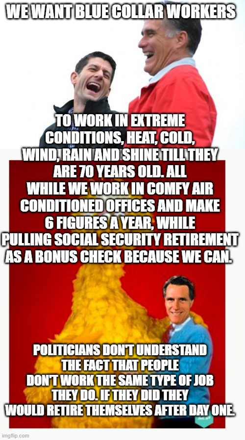 WE WANT BLUE COLLAR WORKERS; TO WORK IN EXTREME CONDITIONS, HEAT, COLD, WIND, RAIN AND SHINE TILL THEY ARE 70 YEARS OLD. ALL WHILE WE WORK IN COMFY AIR CONDITIONED OFFICES AND MAKE 6 FIGURES A YEAR, WHILE PULLING SOCIAL SECURITY RETIREMENT AS A BONUS CHECK BECAUSE WE CAN. POLITICIANS DON'T UNDERSTAND THE FACT THAT PEOPLE DON'T WORK THE SAME TYPE OF JOB THEY DO. IF THEY DID THEY WOULD RETIRE THEMSELVES AFTER DAY ONE. | image tagged in memes,romney and ryan,big bird and mitt romney | made w/ Imgflip meme maker