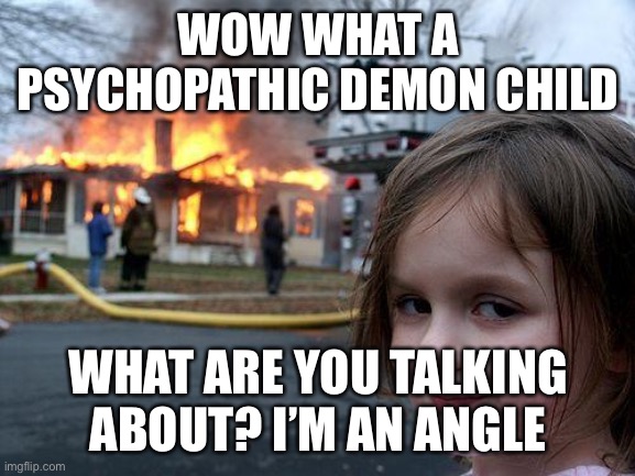Disaster Girl Meme | WOW WHAT A PSYCHOPATHIC DEMON CHILD; WHAT ARE YOU TALKING ABOUT? I’M AN ANGLE | image tagged in memes,disaster girl | made w/ Imgflip meme maker