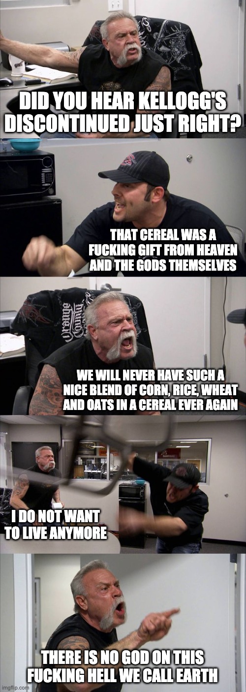 Just Right was the Greatest Cereal | DID YOU HEAR KELLOGG'S DISCONTINUED JUST RIGHT? THAT CEREAL WAS A FUCKING GIFT FROM HEAVEN AND THE GODS THEMSELVES; WE WILL NEVER HAVE SUCH A NICE BLEND OF CORN, RICE, WHEAT AND OATS IN A CEREAL EVER AGAIN; I DO NOT WANT TO LIVE ANYMORE; THERE IS NO GOD ON THIS FUCKING HELL WE CALL EARTH | image tagged in memes,american chopper argument,just right,kellogg's just right,kellogg's,kellogg's cereal | made w/ Imgflip meme maker