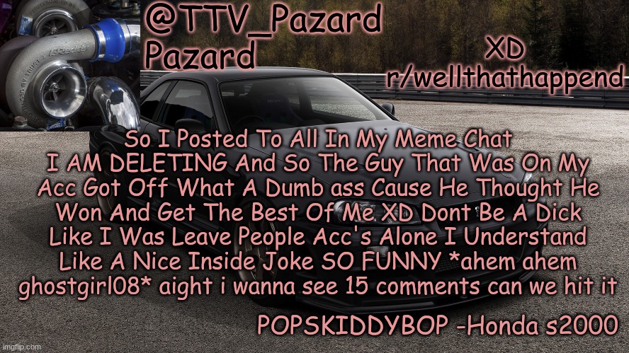 TTV_Car | XD r/wellthathappend; So I Posted To All In My Meme Chat I AM DELETING And So The Guy That Was On My Acc Got Off What A Dumb ass Cause He Thought He Won And Get The Best Of Me XD Dont Be A Dick Like I Was Leave People Acc's Alone I Understand Like A Nice Inside Joke SO FUNNY *ahem ahem ghostgirl08* aight i wanna see 15 comments can we hit it | image tagged in ttv_car | made w/ Imgflip meme maker