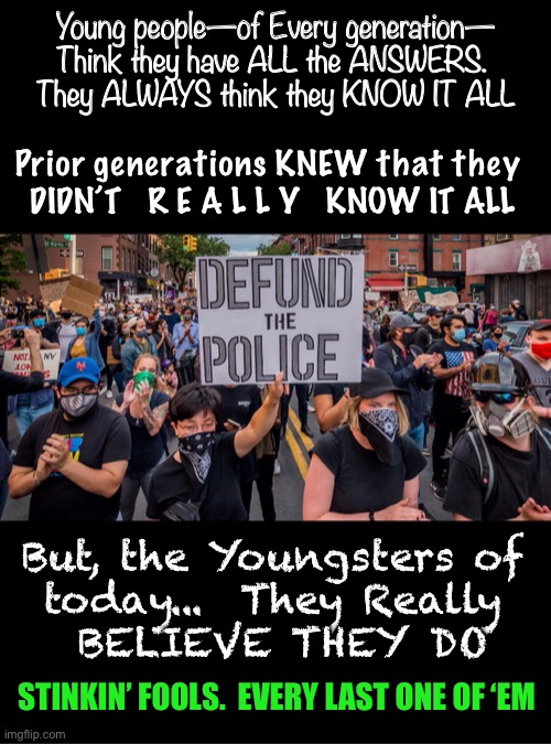 Not a CLUE how the World Works       •       <neverwoke> | Young people—of Every generation—
Think they have ALL the ANSWERS. 
They ALWAYS think they KNOW IT ALL; Prior generations KNEW that they 
DIDN’T   R E A L L Y   KNOW IT ALL; But, the Youngsters of 
today...  They Really 
BELIEVE THEY DO; STINKIN’ FOOLS.  EVERY LAST ONE OF ‘EM | image tagged in stupid children,spoiled adolescents,mucking up a good think,ignorant of history,never experienced other countries,demonrats | made w/ Imgflip meme maker