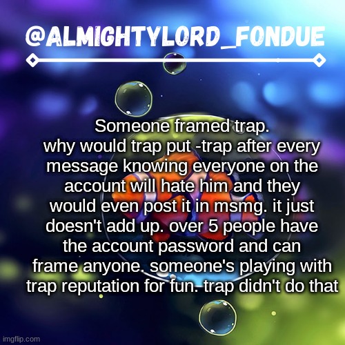 it just doesn't add up | Someone framed trap. why would trap put -trap after every message knowing everyone on the account will hate him and they would even post it in msmg. it just doesn't add up. over 5 people have the account password and can frame anyone. someone's playing with trap reputation for fun. trap didn't do that | image tagged in clownfish temp-fondue,justicefortrap | made w/ Imgflip meme maker