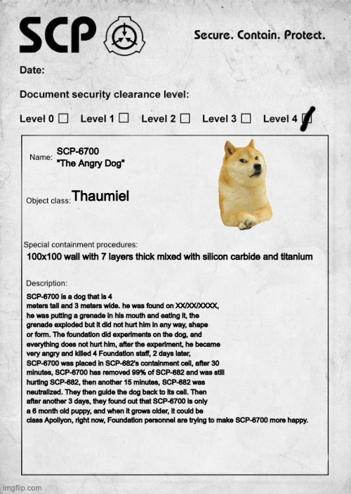 part two maybe | SCP-6700 
"The Angry Dog"; Thaumiel; 100x100 wall with 7 layers thick mixed with silicon carbide and titanium; SCP-6700 is a dog that is 4 meters tall and 3 meters wide. he was found on XX/XX/XXXX, he was putting a grenade in his mouth and eating it, the grenade exploded but it did not hurt him in any way, shape or form. The foundation did experiments on the dog, and everything does not hurt him, after the experiment, he became very angry and killed 4 Foundation staff, 2 days later, SCP-6700 was placed in SCP-682's containment cell, after 30 minutes, SCP-6700 has removed 99% of SCP-682 and was still hurting SCP-682, then another 15 minutes, SCP-682 was neutralized. They then guide the dog back to its cell. Then after another 3 days, they found out that SCP-6700 is only a 6 month old puppy, and when it grows older, it could be class Apollyon, right now, Foundation personnel are trying to make SCP-6700 more happy. | image tagged in scp document | made w/ Imgflip meme maker