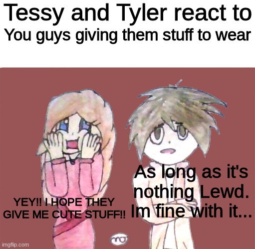 Why is Tessy always so happy? and maybe you should give Tyler lewd stuff to wear >:3 | You guys giving them stuff to wear; As long as it's nothing Lewd. Im fine with it... YEY!! I HOPE THEY GIVE ME CUTE STUFF!! | image tagged in tessy and tyler react to | made w/ Imgflip meme maker