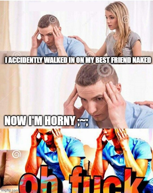 Reeeeeeeeeeeeeeeeeeeeeeeeeeeeeeeeee | I ACCIDENTLY WALKED IN ON MY BEST FRIEND NAKED; NOW I'M HORNY ;~; | image tagged in oh fuck | made w/ Imgflip meme maker