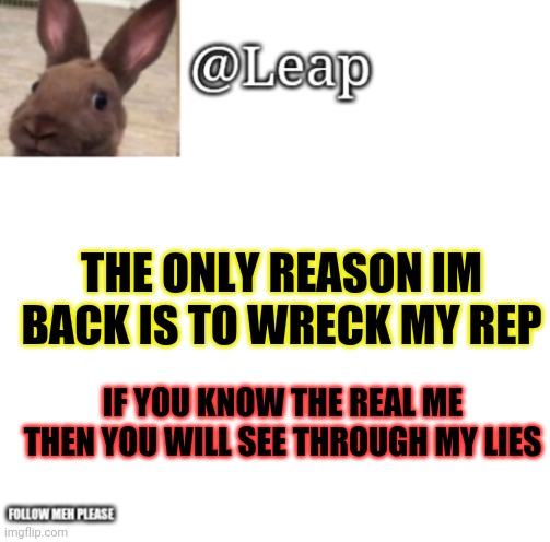 Leaps Template | THE ONLY REASON IM BACK IS TO WRECK MY REP; IF YOU KNOW THE REAL ME THEN YOU WILL SEE THROUGH MY LIES | image tagged in leaps template | made w/ Imgflip meme maker