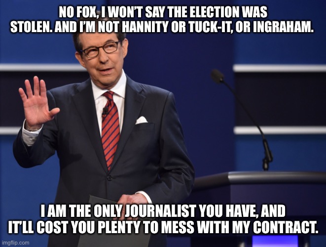 Chris Wallace | NO FOX, I WON’T SAY THE ELECTION WAS STOLEN. AND I’M NOT HANNITY OR TUCK-IT, OR INGRAHAM. I AM THE ONLY JOURNALIST YOU HAVE, AND IT’LL COST YOU PLENTY TO MESS WITH MY CONTRACT. | image tagged in chris wallace | made w/ Imgflip meme maker
