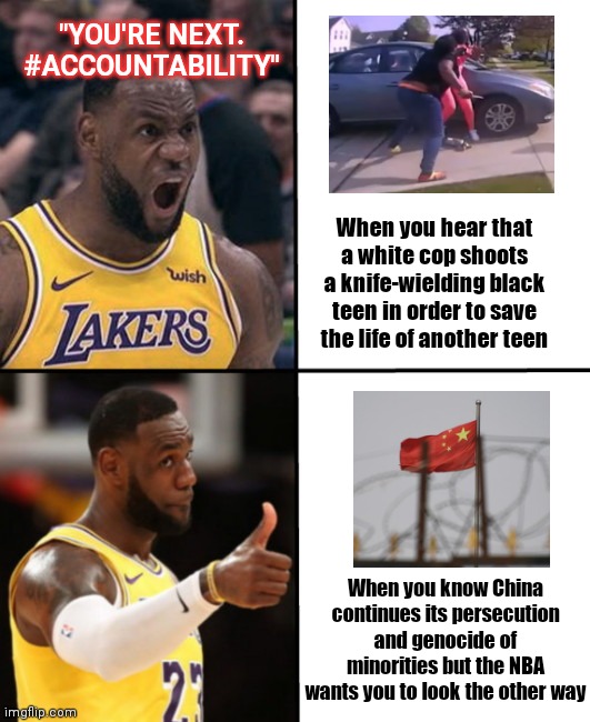 LeBron James: social justice warrior of convenience only | "YOU'RE NEXT. #ACCOUNTABILITY"; When you hear that a white cop shoots a knife-wielding black teen in order to save the life of another teen; When you know China continues its persecution and genocide of minorities but the NBA wants you to look the other way | image tagged in lebron angry-happy,lebron james,racist,ma'khia bryant,chinese persecution policies,hypocrisy | made w/ Imgflip meme maker
