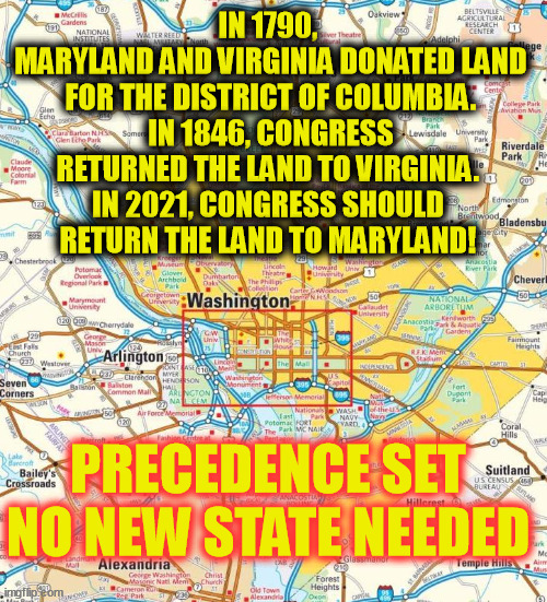 DC no new state needed | IN 1790, 
MARYLAND AND VIRGINIA DONATED LAND FOR THE DISTRICT OF COLUMBIA.
IN 1846, CONGRESS RETURNED THE LAND TO VIRGINIA. 
IN 2021, CONGRESS SHOULD 
RETURN THE LAND TO MARYLAND! PRECEDENCE SET
NO NEW STATE NEEDED | image tagged in washington dc city,maryland,virginia,state hood,dc state hood | made w/ Imgflip meme maker