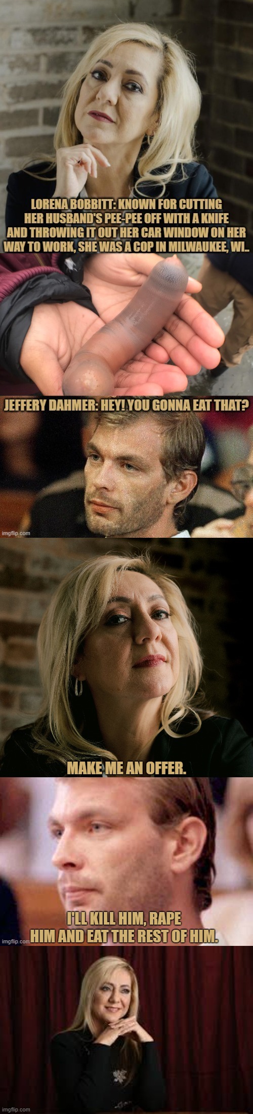 Lorena Bobbitt & Jeffery Dahmer: One Day In Milwaukee, WI. USA, | MAKE ME AN OFFER. I'LL KILL HIM, RAPE HIM AND EAT THE REST OF HIM. | image tagged in lorena bobbitt memes,jeffery dahmer memes | made w/ Imgflip meme maker