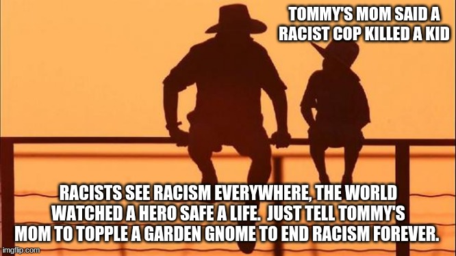 Cowboy wisdom on racist garden gnomes | TOMMY'S MOM SAID A RACIST COP KILLED A KID; RACISTS SEE RACISM EVERYWHERE, THE WORLD WATCHED A HERO SAFE A LIFE.  JUST TELL TOMMY'S MOM TO TOPPLE A GARDEN GNOME TO END RACISM FOREVER. | image tagged in cowboy father and son,it was the statues after all,cowboy wosdom,hero cop,back the blue,cop 1 thug 0 | made w/ Imgflip meme maker