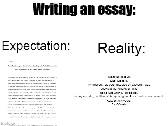 School memes. Text is not important, and is just generic. | Writing an essay:; Reality:; Expectation:; Disabled account
Dear Discord.
My account has been disabled on Discord, i was unaware that whatever i was doing was wrong. I apologize for my mistake, and it won't happen again. Please unban my account.
Respectfully yours.
FanOfYoshi | image tagged in blank white template,school,essay,memes,school meme,school memes | made w/ Imgflip meme maker