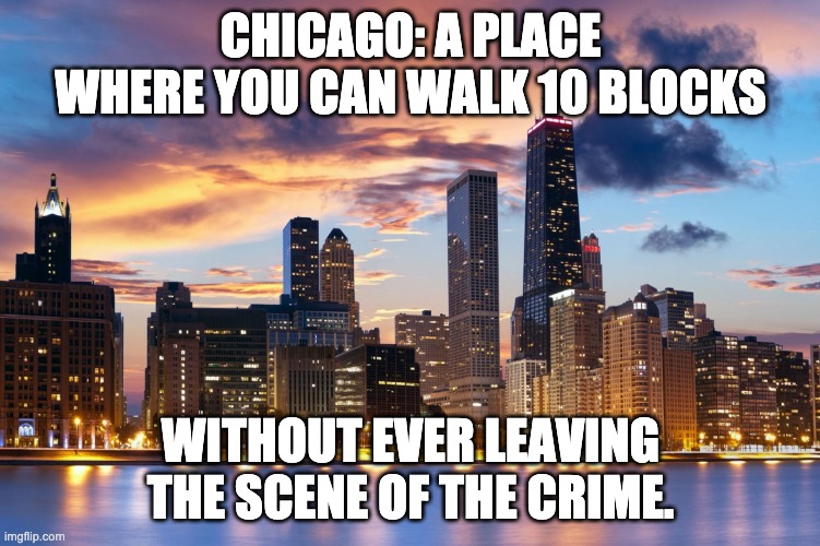 Another liberal run city that is a disaster | CHICAGO: A PLACE WHERE YOU CAN WALK 10 BLOCKS; WITHOUT EVER LEAVING THE SCENE OF THE CRIME. | image tagged in chicago | made w/ Imgflip meme maker