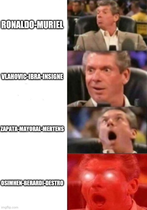 Mr. McMahon reaction | RONALDO-MURIEL; VLAHOVIC-IBRA-INSIGNE; ZAPATA-MAYORAL-MERTENS; OSIMHEN-BERARDI-DESTRO | image tagged in mr mcmahon reaction | made w/ Imgflip meme maker