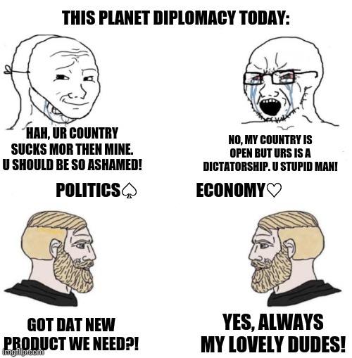 Chad we know | THIS PLANET DIPLOMACY TODAY:; HAH, UR COUNTRY SUCKS MOR THEN MINE. U SHOULD BE SO ASHAMED! NO, MY COUNTRY IS OPEN BUT URS IS A DICTATORSHIP. U STUPID MAN! POLITICS♤                  ECONOMY♡; YES, ALWAYS MY LOVELY DUDES! GOT DAT NEW PRODUCT WE NEED?! | image tagged in memes,virgin and chad,politics lol | made w/ Imgflip meme maker