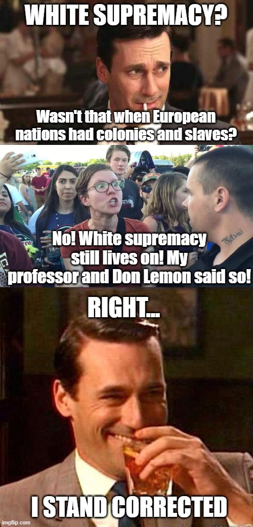 White Supremacy Everywhere, maybe even your Grandma! |  WHITE SUPREMACY? Wasn't that when European nations had colonies and slaves? No! White supremacy still lives on! My professor and Don Lemon said so! RIGHT... I STAND CORRECTED | image tagged in mad men,white supremacy,leftists,political correctness | made w/ Imgflip meme maker