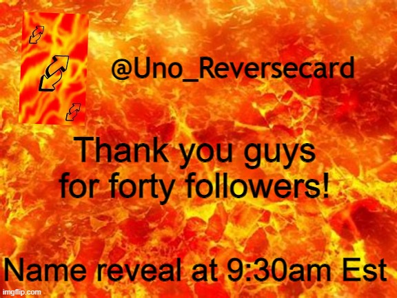 9:30am EST. that is the time of my name reveal | Thank you guys for forty followers! Name reveal at 9:30am Est | image tagged in uno_reversecard announcement temp 2 | made w/ Imgflip meme maker
