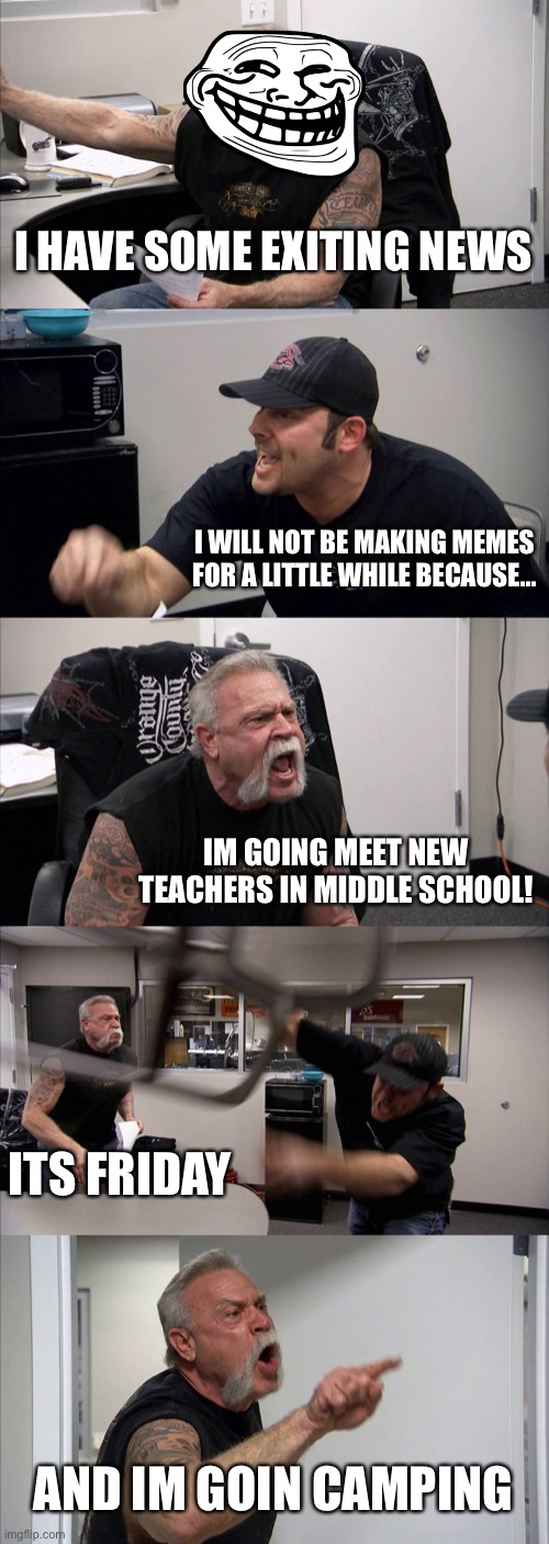 Best Weekend Ever! | I HAVE SOME EXITING NEWS; I WILL NOT BE MAKING MEMES FOR A LITTLE WHILE BECAUSE... IM GOING MEET NEW TEACHERS IN MIDDLE SCHOOL! ITS FRIDAY; AND IM GOIN CAMPING | image tagged in memes,american chopper argument | made w/ Imgflip meme maker